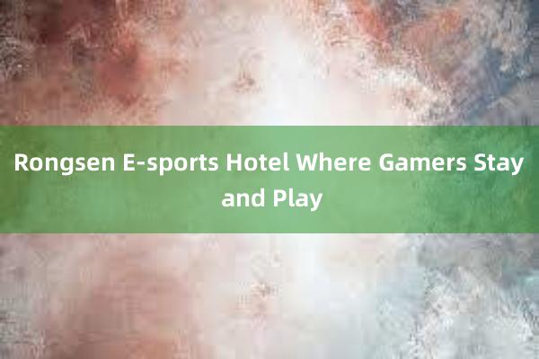 Rongsen E-sports Hotel Where Gamers Stay and Play